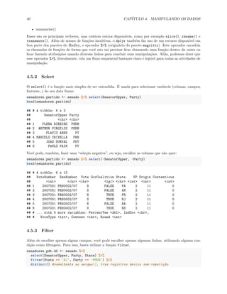 40 CAPÍTULO 4. MANIPULANDO OS DADOS
• summarise()
Esses são os principais verbetes, mas existem outros disponíveis, como por exemplo slice(), rename() e
transmute(). Além de nomes de funções intuitivos, o dplyr também faz uso de um recurso disponível em
boa parte dos pacotes do Hadley, o operador %>% (originário do pacote magrittr). Este operador encadeia
as chamadas de funções de forma que você não vai precisar ficar chamando uma função dentro da outra ou
ficar fazendo atribuições usando diversas linhas para concluir suas manipulações. Aliás, podemos dizer que
esse operador %>%, literalmente, cria um fluxo sequencial bastante claro e legível para todas as atividades de
manipulação.
4.5.2 Select
O select() é a função mais simples de ser entendida. É usada para selecionar variáveis (colunas, campos,
features…) do seu data frame.
senadores.partido <- senado %>% select(SenatorUpper, Party)
head(senadores.partido)
## # A tibble: 6 x 2
## SenatorUpper Party
## <chr> <chr>
## 1 FLEXA RIBEIRO PSDB
## 2 ARTHUR VIRGILIO PSDB
## 3 FLAVIO ARNS PT
## 4 MARCELO CRIVELLA PRB
## 5 JOAO DURVAL PDT
## 6 PAULO PAIM PT
Você pode, também, fazer uma “seleção negativa”, ou seja, escolher as colunas que não quer:
senadores.partido <- senado %>% select(-SenatorUpper, -Party)
head(senadores.partido)
## # A tibble: 6 x 13
## VoteNumber SenNumber Vote GovCoalition State FP Origin Contentious
## <int> <chr> <chr> <lgl> <chr> <int> <int> <int>
## 1 2007001 PRS0002/07 S FALSE PA 2 11 0
## 2 2007001 PRS0002/07 S FALSE AM 2 11 0
## 3 2007001 PRS0002/07 N TRUE PR 2 11 0
## 4 2007001 PRS0002/07 S TRUE RJ 2 11 0
## 5 2007001 PRS0002/07 N FALSE BA 2 11 0
## 6 2007001 PRS0002/07 S TRUE RS 2 11 0
## # ... with 5 more variables: PercentYes <dbl>, IndGov <chr>,
## # VoteType <int>, Content <chr>, Round <int>
4.5.3 Filter
Além de escolher apenas alguns campos, você pode escolher apenas algumas linhas, utilizando alguma con-
dição como filtragem. Para isso, basta utilizar a função filter.
senadores.pdt.df <- senado %>%
select(SenatorUpper, Party, State) %>%
filter(State == 'RJ', Party == 'PMDB') %>%
distinct() #semelhante ao unique(), traz registros únicos sem repetição
 