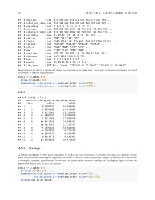42 CAPÍTULO 4. MANIPULANDO OS DADOS
## $ dep_time : int 517 533 542 544 554 554 555 557 557 558 ...
## $ sched_dep_time: int 515 529 540 545 600 558 600 600 600 600 ...
## $ dep_delay : num 2 4 2 -1 -6 -4 -5 -3 -3 -2 ...
## $ arr_time : int 830 850 923 1004 812 740 913 709 838 753 ...
## $ sched_arr_time: int 819 830 850 1022 837 728 854 723 846 745 ...
## $ arr_delay : num 11 20 33 -18 -25 12 19 -14 -8 8 ...
## $ carrier : chr "UA" "UA" "AA" "B6" ...
## $ flight : int 1545 1714 1141 725 461 1696 507 5708 79 301 ...
## $ tailnum : chr "N14228" "N24211" "N619AA" "N804JB" ...
## $ origin : chr "EWR" "LGA" "JFK" "JFK" ...
## $ dest : chr "IAH" "IAH" "MIA" "BQN" ...
## $ air_time : num 227 227 160 183 116 150 158 53 140 138 ...
## $ distance : num 1400 1416 1089 1576 762 ...
## $ hour : num 5 5 5 5 6 5 6 6 6 6 ...
## $ minute : num 15 29 40 45 0 58 0 0 0 0 ...
## $ time_hour : POSIXct, format: "2013-01-01 05:00:00" "2013-01-01 05:00:00" ...
Gostaríamos de obter a média de atraso da chegada para cada mês. Para isso, primeiro agrupamos no nível
necessário e depois sumarizamos.
media <- flights %>%
group_by(month) %>%
summarise(arr_delay_media = mean(arr_delay, na.rm=TRUE),
dep_delay_media = mean(dep_delay, na.rm=TRUE))
media
## # A tibble: 12 x 3
## month arr_delay_media dep_delay_media
## <int> <dbl> <dbl>
## 1 1 6.1299720 10.036665
## 2 2 5.6130194 10.816843
## 3 3 5.8075765 13.227076
## 4 4 11.1760630 13.938038
## 5 5 3.5215088 12.986859
## 6 6 16.4813296 20.846332
## 7 7 16.7113067 21.727787
## 8 8 6.0406524 12.611040
## 9 9 -4.0183636 6.722476
## 10 10 -0.1670627 6.243988
## 11 11 0.4613474 5.435362
## 12 12 14.8703553 16.576688
4.5.6 Arrange
A função arrange() serve para organizar os dados em sua ordenação. Costuma ser uma das últimas opera-
ções, normalmente usada para organizar os dados e facilitar visualizações ou criação de relatórios. Utilizando
o exemplo anterior, gostaríamos de ordenar os meses pelas menores médias de decolagem (para ordens de-
crescentes basta usar o sinal de menos -)
media <- flights %>%
group_by(month) %>%
summarise(arr_delay_media = mean(arr_delay, na.rm=TRUE),
dep_delay_media = mean(dep_delay, na.rm=TRUE)) %>%
arrange(dep_delay_media)
 