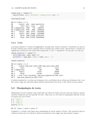 5.3. MANIPULAÇÃO DE TEXTO 51
table3.wide <- table3 %>%
separate(rate, into = c("cases", "population"), sep='/')
head(table3.wide)
## # A tibble: 6 x 4
## country year cases population
## <chr> <int> <chr> <chr>
## 1 Afghanistan 1999 745 19987071
## 2 Afghanistan 2000 2666 20595360
## 3 Brazil 1999 37737 172006362
## 4 Brazil 2000 80488 174504898
## 5 China 1999 212258 1272915272
## 6 China 2000 213766 1280428583
5.2.4 Unite
A operação unite() é o oposto da separate(), ela pega duas colunas (variáveis) e transforma em uma só.
É muito utilizada para montar relatórios finais ou tabelas para análise visual. Aproveitemos o exemplo em
table2 para montarmos uma tabela final comparando a “case” e “population” de cada país, em cada ano.
table2.relatorio <- table2 %>%
unite(type_year, type, year) %>%
spread(key = type_year, value = count, sep = '_')
table2.relatorio
## # A tibble: 3 x 5
## country type_year_cases_1999 type_year_cases_2000
## * <chr> <int> <int>
## 1 Afghanistan 745 2666
## 2 Brazil 37737 80488
## 3 China 212258 213766
## # ... with 2 more variables: type_year_population_1999 <int>,
## # type_year_population_2000 <int>
O primeiro parâmetro é a coluna que desejamos criar, os próximos são as colunas que desejamos unir e, por
fim, temos o sep, que representa algum símbolo opcional para ficar entre os dois valores na nova coluna.
5.3 Manipulação de texto
Manipulação de texto também é algo importante em ciência de dados, pois nem tudo são números, existem
variáveis categóricas que são baseadas em texto. Mais uma vez, esse tipo de manipulação depende do tipo
de arquivo que você receber.
a <- 'texto 1'
b <- 'texto 2'
c <- 'texto 3'
paste(a, b, c)
## [1] "texto 1 texto 2 texto 3"
O paste() é a função mais básica para manipulação de textos usando o R base. Ela concatena todas as
variáveis textuais que você informar. Existe um parâmetro extra (sep) cujo valor padrão é espaço ‘ ‘.
 
