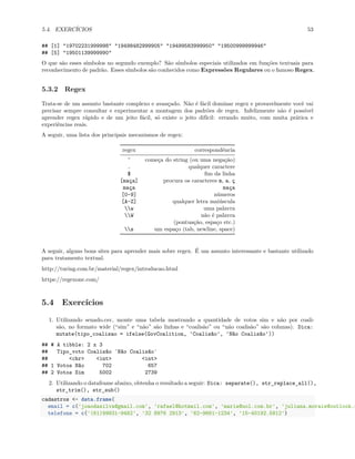 5.4. EXERCÍCIOS 53
## [1] "19702231999998" "19498482999905" "19499583999950" "19500999999946"
## [5] "19501139999990"
O que são esses símbolos no segundo exemplo? São símbolos especiais utilizados em funções textuais para
reconhecimento de padrão. Esses símbolos são conhecidos como Expressões Regulares ou o famoso Regex.
5.3.2 Regex
Trata-se de um assunto bastante complexo e avançado. Não é fácil dominar regex e provavelmente você vai
precisar sempre consultar e experimentar a montagem dos padrões de regex. Infelizmente não é possível
aprender regex rápido e de um jeito fácil, só existe o jeito difícil: errando muito, com muita prática e
experiências reais.
A seguir, uma lista dos principais mecanismos de regex:
regex correspondência
^ começa do string (ou uma negação)
. qualquer caractere
$ fim da linha
[maça] procura os caracteres m, a, ç
maça maça
[0-9] números
[A-Z] qualquer letra maiúscula
w uma palavra
W não é palavra
(pontuação, espaço etc.)
s um espaço (tab, newline, space)
A seguir, alguns bons sites para aprender mais sobre regex. É um assunto interessante e bastante utilizado
para tratamento textual.
http://turing.com.br/material/regex/introducao.html
https://regexone.com/
5.4 Exercícios
1. Utilizando senado.csv, monte uma tabela mostrando a quantidade de votos sim e não por coali-
são, no formato wide (“sim” e “não” são linhas e “coalisão” ou “não coalisão” são colunas). Dica:
mutate(tipo_coalisao = ifelse(GovCoalition, 'Coalisão', 'Não Coalisão'))
## # A tibble: 2 x 3
## Tipo_voto Coalisão `Não Coalisão`
## <chr> <int> <int>
## 1 Votos Não 702 657
## 2 Votos Sim 5002 2739
2. Utilizando o dataframe abaixo, obtenha o resultado a seguir: Dica: separate(), str_replace_all(),
str_trim(), str_sub()
cadastros <- data.frame(
email = c('joaodasilva@gmail.com', 'rafael@hotmail.com', 'maria@uol.com.br', 'juliana.morais@outlook.c
telefone = c('(61)99831-9482', '32 8976 2913', '62-9661-1234', '15-40192.5812')
 