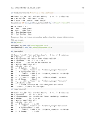 6.2. CRUZAMENTO DE DADOS (JOIN) 59
str(band_instruments2) #o nome da coluna é diferente
## Classes 'tbl_df', 'tbl' and 'data.frame': 3 obs. of 2 variables:
## $ artist: chr "John" "Paul" "Keith"
## $ plays : chr "guitar" "bass" "guitar"
band_members %>% inner_join(band_instruments2, by = c('name' = 'artist'))
## # A tibble: 2 x 3
## name band plays
## <chr> <chr> <chr>
## 1 John Beatles guitar
## 2 Paul Beatles bass
Repare que, dessa vez, tivemos que especificar qual a coluna chave para que o join aconteça.
Mais um exemplo:
setwd('dados')
empregados <- read_csv('dados/Employees.csv')
departamentos <- read_csv('dados/Departments.csv')
str(empregados)
## Classes 'tbl_df', 'tbl' and 'data.frame': 6 obs. of 4 variables:
## $ Employee : int 1 2 3 4 5 6
## $ EmployeeName: chr "Alice" "Bob" "Carla" "Daniel" ...
## $ Department : int 11 11 12 12 13 21
## $ Salary : int 800 600 900 1000 800 700
## - attr(*, "spec")=List of 2
## ..$ cols :List of 4
## .. ..$ Employee : list()
## .. .. ..- attr(*, "class")= chr "collector_integer" "collector"
## .. ..$ EmployeeName: list()
## .. .. ..- attr(*, "class")= chr "collector_character" "collector"
## .. ..$ Department : list()
## .. .. ..- attr(*, "class")= chr "collector_integer" "collector"
## .. ..$ Salary : list()
## .. .. ..- attr(*, "class")= chr "collector_integer" "collector"
## ..$ default: list()
## .. ..- attr(*, "class")= chr "collector_guess" "collector"
## ..- attr(*, "class")= chr "col_spec"
str(departamentos)
## Classes 'tbl_df', 'tbl' and 'data.frame': 4 obs. of 3 variables:
## $ Department : int 11 12 13 14
## $ DepartmentName: chr "Production" "Sales" "Marketing" "Research"
## $ Manager : int 1 4 5 NA
## - attr(*, "spec")=List of 2
## ..$ cols :List of 3
## .. ..$ Department : list()
## .. .. ..- attr(*, "class")= chr "collector_integer" "collector"
## .. ..$ DepartmentName: list()
## .. .. ..- attr(*, "class")= chr "collector_character" "collector"
## .. ..$ Manager : list()
 