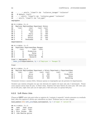 60 CAPÍTULO 6. JUNTANDO DADOS
## .. .. ..- attr(*, "class")= chr "collector_integer" "collector"
## ..$ default: list()
## .. ..- attr(*, "class")= chr "collector_guess" "collector"
## ..- attr(*, "class")= chr "col_spec"
empregados
## # A tibble: 6 x 4
## Employee EmployeeName Department Salary
## <int> <chr> <int> <int>
## 1 1 Alice 11 800
## 2 2 Bob 11 600
## 3 3 Carla 12 900
## 4 4 Daniel 12 1000
## 5 5 Evelyn 13 800
## 6 6 Ferdinand 21 700
departamentos
## # A tibble: 4 x 3
## Department DepartmentName Manager
## <int> <chr> <int>
## 1 11 Production 1
## 2 12 Sales 4
## 3 13 Marketing 5
## 4 14 Research NA
final <- empregados %>%
inner_join(departamentos, by = c('Employee' = 'Manager'))
final
## # A tibble: 3 x 6
## Employee EmployeeName Department.x Salary Department.y DepartmentName
## <int> <chr> <int> <int> <int> <chr>
## 1 1 Alice 11 800 11 Production
## 2 4 Daniel 12 1000 12 Sales
## 3 5 Evelyn 13 800 13 Marketing
Novamente tivemos o mesmo efeito, listamos apenas os empregados que são gerentes de departamento.
Acontece que existem situações em que esse descarte de registro do inner join não é interessante. Nesses
casos usamos outros tipos de join: os Outer Joins. Existem três tipos básicos de outer join: left outer join
(ou só left join), right outer join (ou só right join) e full outer join (ou apenas full join).
6.2.2 Left Outer Join
Chama-se LEFT outer join pois todos os registros do “conjunto à esquerda” estarão presentes no resultado
final, além dos registros à direita que coincidirem na chave. Podemos usar no caso a seguir:
band_members %>% left_join(band_instruments2, by = c('name' = 'artist'))
## # A tibble: 3 x 3
## name band plays
## <chr> <chr> <chr>
## 1 Mick Stones <NA>
## 2 John Beatles guitar
 