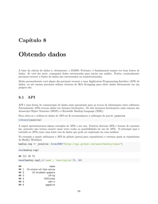 Capítulo 8
Obtendo dados
A base da ciência de dados é, obviamente, o DADO. Portanto, é fundamental sempre ter boas fontes de
dados. Se você der sorte, conseguirá dados estruturados para iniciar sua análise. Porém, eventualmente
precisará recorrer a fontes de dados não estruturados ou semiestruturados.
Muito provavelmente você algum dia precisará recorrer a uma Application Programming Interface (API) de
dados, ou até mesmo precisará utilizar técnicas de Web Scrapping para obter dados diretamente em um
próprio site.
8.1 API
API é uma forma de comunicação de dados mais apropriada para as trocas de informações entre softwares.
Normalmente APIs trocam dados em formato hierárquico. Os dois formatos hierárquicos mais comuns são
Javascript Object Notation (JSON) e eXtensible Markup Language (XML).
Para obter-se e utilizar-se dados de API em R recomendamos a utilização do pacote jsonlite.
library(jsonlite)
A seguir apresentaremos alguns exemplos de APIs e seu uso. Existem diversas APIs e formas de consumi-
las, portanto não iremos exaurir nesse texto todas as possibilidades de uso de APIs. O principal aqui é
entender-se APIs como uma fonte rica de dados que pode ser explorada em suas análises.
No exemplo a seguir utilizamos a API do github (portal para repositórios) e veremos quais os repositórios
do Hadley Wickham:
hadley.rep <- jsonlite::fromJSON("https://api.github.com/users/hadley/repos")
dim(hadley.rep)
## [1] 30 72
head(hadley.rep[,c('name', 'description')], 15)
## name
## 1 15-state-of-the-union
## 2 15-student-papers
## 3 18-fp
## 4 500lines
## 5 adv-r
## 6 appdirs
69
 