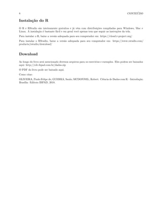 8 CONTEÚDO
Instalação do R
O R e RStudio são inteiramente gratuitos e já vêm com distribuições compiladas para Windows, Mac e
Linux. A instalação é bastante fácil e em geral você apenas tem que seguir as instruções da tela.
Para instalar o R, baixe a versão adequada para seu computador em: https://cloud.r-project.org/
Para instalar o RStudio, baixe a versão adequada para seu computador em: https://www.rstudio.com/
products/rstudio/download/
Download
Ao longo do livro será mencionado diversos arquivos para os exercícios e exemplos. Eles podem ser baixados
aqui: http://cdr.ibpad.com.br/dados.zip
O PDF do livro pode ser baixado aqui.
Como citar:
OLIVEIRA, Paulo Felipe de; GUERRA, Saulo; MCDONNEL, Robert. Ciência de Dados com R – Introdução.
Brasília: Editora IBPAD, 2018.
 