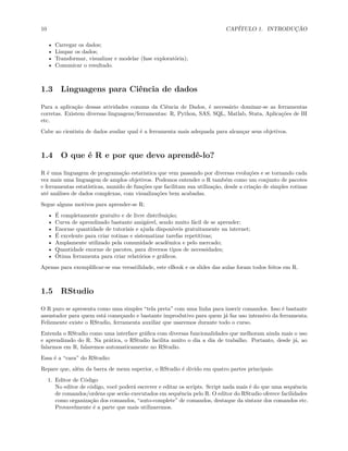 10 CAPÍTULO 1. INTRODUÇÃO
• Carregar os dados;
• Limpar os dados;
• Transformar, visualizar e modelar (fase exploratória);
• Comunicar o resultado.
1.3 Linguagens para Ciência de dados
Para a aplicação dessas atividades comuns da Ciência de Dados, é necessário dominar-se as ferramentas
corretas. Existem diversas linguagens/ferramentas: R, Python, SAS, SQL, Matlab, Stata, Aplicações de BI
etc.
Cabe ao cientista de dados avaliar qual é a ferramenta mais adequada para alcançar seus objetivos.
1.4 O que é R e por que devo aprendê-lo?
R é uma linguagem de programação estatística que vem passando por diversas evoluções e se tornando cada
vez mais uma linguagem de amplos objetivos. Podemos entender o R também como um conjunto de pacotes
e ferramentas estatísticas, munido de funções que facilitam sua utilização, desde a criação de simples rotinas
até análises de dados complexas, com visualizações bem acabadas.
Segue alguns motivos para aprender-se R:
• É completamente gratuito e de livre distribuição;
• Curva de aprendizado bastante amigável, sendo muito fácil de se aprender;
• Enorme quantidade de tutoriais e ajuda disponíveis gratuitamente na internet;
• É excelente para criar rotinas e sistematizar tarefas repetitivas;
• Amplamente utilizado pela comunidade acadêmica e pelo mercado;
• Quantidade enorme de pacotes, para diversos tipos de necessidades;
• Ótima ferramenta para criar relatórios e gráficos.
Apenas para exemplificar-se sua versatilidade, este eBook e os slides das aulas foram todos feitos em R.
1.5 RStudio
O R puro se apresenta como uma simples “tela preta” com uma linha para inserir comandos. Isso é bastante
assustador para quem está começando e bastante improdutivo para quem já faz uso intensivo da ferramenta.
Felizmente existe o RStudio, ferramenta auxiliar que usaremos durante todo o curso.
Entenda o RStudio como uma interface gráfica com diversas funcionalidades que melhoram ainda mais o uso
e aprendizado do R. Na prática, o RStudio facilita muito o dia a dia de trabalho. Portanto, desde já, ao
falarmos em R, falaremos automaticamente no RStudio.
Essa é a “cara” do RStudio:
Repare que, além da barra de menu superior, o RStudio é divido em quatro partes principais:
1. Editor de Código
No editor de código, você poderá escrever e editar os scripts. Script nada mais é do que uma sequência
de comandos/ordens que serão executados em sequência pelo R. O editor do RStudio oferece facilidades
como organização dos comandos, “auto-complete” de comandos, destaque da sintaxe dos comandos etc.
Provavelmente é a parte que mais utilizaremos.
 