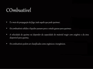 COmbustível
• É o meio de propagação do fogo, tudo aquilo que pode queimar;
• Os combustíveis sólidos e líquidos passam para o estado gasoso para queimar;
• A velocidade de queima vai depender da capacidade do material reagir com oxigênio e da área
disponível para queima;
• Os combustíveis podem ser classificados como orgânicos e inorgânicos.
 
