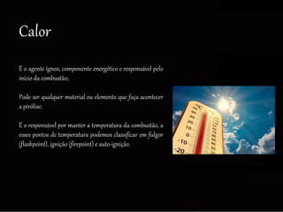 Calor
É o agente ígneo, componente energético e responsável pelo
início da combustão;
Pode ser qualquer material ou elemento que faça acontecer
a pirólise;
É o responsável por manter a temperatura da combustão, a
esses pontos de temperatura podemos classificar em fulgor
(flashpoint), ignição (firepoint) e auto-ignição.
 
