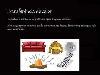 Transferência de calor
Temperatura: é a medida de energia térmica, o grau de agitação molecular.
Calor: energia térmica em trânsito que flui espontaneamente do corpo de maior temperatura para o de
menor temperatura;
 