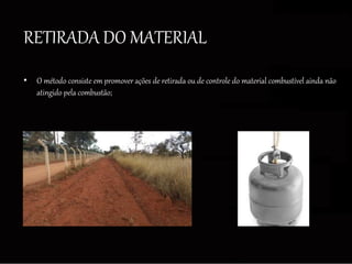 RETIRADA DO MATERIAL
• O método consiste em promover ações de retirada ou de controle do material combustível ainda não
atingido pela combustão;
 