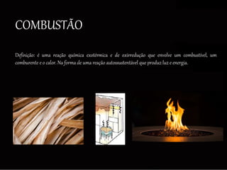 COMBUSTÃO
Definição: é uma reação química exotérmica e de oxirredução que envolve um combustível, um
comburente e o calor. Na forma de uma reação autossustentável que produz luz e energia.
 