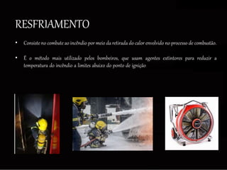 RESFRIAMENTO
• Consiste no combate ao incêndio por meio da retirada do calor envolvido no processo de combustão.
• É o método mais utilizado pelos bombeiros, que usam agentes extintores para reduzir a
temperatura do incêndio a limites abaixo do ponto de ignição dos materiais combustíveis
existentes.
 