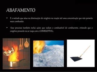 ABAFAMENTO
• É o método que atua na diminuição do oxigênio na reação até uma concentração que não permita
mais combustão.
• Esse processo também inclui ações que isolam o combustível do comburente, evitando que o
oxigênio presente no ar reaja com o COMBUSTÍVEL;
 