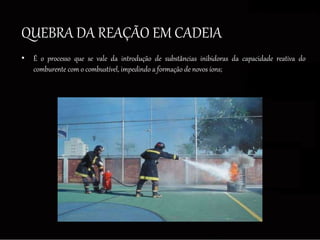 QUEBRA DA REAÇÃO EM CADEIA
• É o processo que se vale da introdução de substâncias inibidoras da capacidade reativa do
comburente com o combustível, impedindo a formação de novos íons;
 