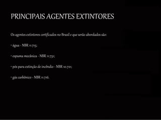 PRINCIPAIS AGENTES EXTINTORES
Os agentes extintores certificados no Brasil e que serão abordados são:
• água - NBR 11.715;
• espuma mecânica - NBR 11.751;
• pós para extinção de incêndio - NBR 10.721;
• gás carbônico - NBR 11.716.
 