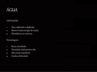 ÁGUA
VANTAGENS:
1. Atua resfriando e abafando;
2. Absorve muita energia da reação;
3. Abundância na natureza.
Desvantagens::
1. Baixa viscosidade;
2. Densidade relativamente alta;
3. Alta tensão superficial;
4. Conduz eletricidade
 