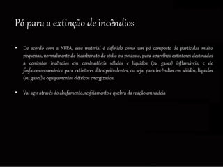 Pó para a extinção de incêndios
• De acordo com a NFPA, esse material é definido como um pó composto de partículas muito
pequenas, normalmente de bicarbonato de sódio ou potássio, para aparelhos extintores destinados
a combater incêndios em combustíveis sólidos e líquidos (ou gases) inflamáveis, e de
fosfatomonoamônico para extintores ditos polivalentes, ou seja, para incêndios em sólidos, líquidos
(ou gases) e equipamentos elétricos energizados.
• Vai agir através do abafamento, resfriamento e quebra da reação em vadeia
 