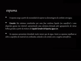 • A espuma surge a partir da necessidade de superar as desvantagens do combate com água;
• Conceito: São sistemas constituídos por uma fase contínua líquida (na superfície) e uma
dispersão gasosa (no interior), apresentando uma estrutura formada pelo agrupamento de várias
bolhas geradas a partir da mistura de LíquidoGeradorde Espuma,águae ar;
• As espumas apresentam densidade muito menor que da água. Assim as espumas espalham-se
sobre a superfície do material em combustão, isolando-o do contato com o oxigênio atmosférico.
espuma
 