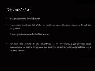 Gás carbônico
• atua principalmente por abafamento
• recomendado na extinção de incêndios em líquidos ou gases inflamáveis e equipamentos elétricos
energizados.
• Possui a grande vantagem de não deixar resíduo;
• Por outro lado, a partir de uma concentração de 9% por volume, o gás carbônico causa
inconsciência e até a morte por asfixia, o que restringe o seu uso em ambientes fechados ou com a
presença humana.
 