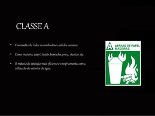 CLASSE A
• Combustão de todos os combustíveis sólidos comuns;
• Como madeira, papel, tecido, borracha, pneu, plástico, etc.
• O método de extinção mais eficiente é o resfriamento, com a
utilização do extintor de água.
 