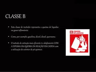CLASSE B
• Esta classe de incêndio representa a queima de líquidos
ou gases inflamáveis;
• Como, por exemplo, gasolina, álcool, diesel, querosene;
• O método de extinção mais eficiente é o abafamento COM
A ESPUMA OU QUEBRA DA REAÇÃO EM CADEIA com
a utilização do extintor de pó químico.
 