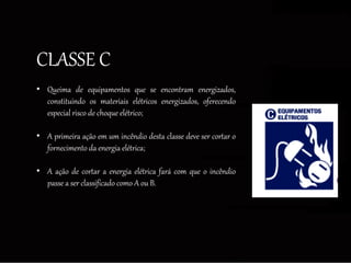 CLASSE C
• Queima de equipamentos que se encontram energizados,
constituindo os materiais elétricos energizados, oferecendo
especial risco de choque elétrico;
• A primeira ação em um incêndio desta classe deve ser cortar o
fornecimento da energia elétrica;
• A ação de cortar a energia elétrica fará com que o incêndio
passe a ser classificado como A ou B.
 