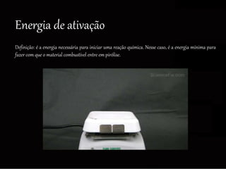 Energia de ativação
Definição: é a energia necessária para iniciar uma reação química. Nesse caso, é a energia mínima para
fazer com que o material combustível entre em pirólise.
 