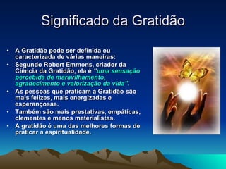 Significado da Gratidão A Gratidão pode ser definida ou caracterizada de várias maneiras: Segundo Robert Emmons, criador da Ciência da Gratidão, ela é  “ uma sensação percebida de maravilhamento, agradecimento e valorização da vida”. As pessoas que praticam a Gratidão são mais felizes, mais energizadas e esperançosas. Também são mais prestativas, empáticas, clementes e menos materialistas. A gratidão é uma das melhores formas de praticar a espiritualidade. 