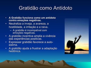 Gratidão como Antídoto A Gratidão funciona como um antídoto contra emoções negativas. Neutraliza a inveja, a avareza, a hostilidade, a irritação e a raiva . A gratidão é incompatível com emoções negativas. A gratidão incentiva amplia a vivência das experiências positivas. Expressar gratidão favorece a auto-estima. A gratidão ajuda a frustrar a adaptação hedônica. 