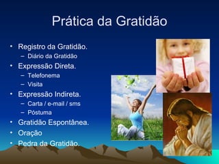 Prática da Gratidão Registro da Gratidão. Diário da Gratidão Expressão Direta. Telefonema Visita Expressão Indireta. Carta / e-mail / sms Póstuma Gratidão Espontânea. Oração Pedra da Gratidão. 