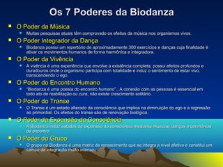 OOss 77 PPooddeerreess ddaa BBiiooddaannzzaa 
 OO PPooddeerr ddaa MMúússiiccaa 
 MMuuiittaass ppeessqquuiissaass aattuuaaiiss ttêêmm ccoommpprroovvaaddoo ooss eeffeeiittooss ddaa mmúússiiccaa nnooss oorrggaanniissmmooss vviivvooss.. 
 OO PPooddeerr IInntteeggrraaddoorr ddaa DDaannççaa 
 BBiiooddaannzzaa ppoossssuuii uumm rreeppeerrttóórriioo ddee aapprrooxxiimmaaddaammeennttee 330000 eexxeerrccíícciiooss ee ddaannççaass ccuujjaa ffiinnaalliiddaaddee éé 
aattiivvaarr ooss mmoovviimmeennttooss hhuummaannooss ddee ffoorrmmaa hhaarrmmôônniiccaa ee iinntteeggrraaddoorraa.. 
 OO PPooddeerr ddaa VViivvêênncciiaa 
 AA vviivvêênncciiaa éé uummaa eexxppeerriiêênncciiaa qquuee eennvvoollvvee aa eexxiissttêênncciiaa ccoommpplleettaa, ppoossssuuii eeffeeiittooss pprrooffuunnddooss ee 
dduurraaddoouurrooss oonnddee oo oorrggaanniissmmoo ppaarrttiicciippaa ccoomm ttoottaalliiddaaddee ee iinndduuzz oo sseennttiimmeennttoo ddee eessttaarr vviivvoo, 
ttrraannsscceennddeennddoo oo eeggoo.. 
 OO PPooddeerr ddoo EEnnccoonnttrroo HHuummaannoo 
 ““BBiiooddaannzzaa éé uummaa ppooeessiiaa ddoo eennccoonnttrroo hhuummaannoo””......AA ccoonneexxããoo ccoomm aass ppeessssooaass éé eesssseenncciiaall eemm 
ttooddoo aattoo ddee rreeaabbiilliittaaççããoo oouu ccuurraa, nnããoo eexxiissttee ccrreesscciimmeennttoo ssoolliittáárriioo.. 
 OO PPooddeerr ddoo TTrraannssee 
 OO TTrraannssee éé uumm eessttaaddoo aalltteerraaddoo ddaa ccoonnsscciiêênncciiaa qquuee iimmpplliiccaa nnaa ddiimmiinnuuiiççããoo ddoo eeggoo ee aa rreeggrreessssããoo 
aaoo pprriimmoorrddiiaall.. OOss eeffeeiittooss ddoo ttrraannssee ssããoo ddee rreennoovvaaççããoo bbiioollóóggiiccaa.. 
 OO PPooddeerr ddaa EExxppaannssããoo ddaa CCoonnsscciiêênncciiaa 
 AA BBiiooddaannzzaa iinndduuzz eessttaaddooss ddee eexxppaannssããoo ddaa ccoonnsscciiêênncciiaa mmeeddiiaannttee mmúússiiccaass, ddaannççaass ee cceerriimmôônniiaass 
ddee eennccoonnttrroo.. 
 OO PPooddeerr ddoo GGrruuppoo 
 OO ggrruuppoo nnaa BBiiooddaannzzaa éé uummaa mmaattrriizz ddee rreennaasscciimmeennttoo qquuee ssee iinntteeggrraa aa nníívveell aaffeettiivvoo ee ccoonnssttiittuuii uumm 
ccaammppoo ddee iinntteeggrraaççããoo mmuuiittoo iinntteennssoo.. 
 