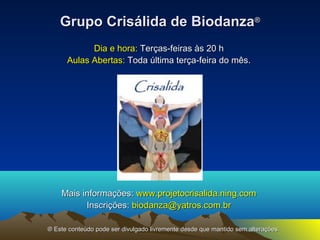 GGrruuppoo CCrriissáálliiddaa ddee BBiiooddaannzzaa® 
DDiiaa ee hhoorraa:: TTeerrççaass--ffeeiirraass ààss 2200 hh 
AAuullaass AAbbeerrttaass:: TTooddaa úúllttiimmaa tteerrççaa--ffeeiirraa ddoo mmêêss.. 
MMaaiiss iinnffoorrmmaaççõõeess:: wwwwww..pprroojjeettooccrriissaalliiddaa..nniinngg..ccoomm 
IInnssccrriiççõõeess:: bbiiooddaannzzaa@@yyaattrrooss..ccoomm..bbrr 
® EEssttee ccoonntteeúúddoo ppooddee sseerr ddiivvuullggaaddoo lliivvrreemmeennttee ddeessddee qquuee mmaannttiiddoo sseemm aalltteerraaççõõeess.. 
