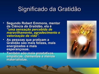 SSiiggnniiffiiccaaddoo ddaa GGrraattiiddããoo 
• SSeegguunnddoo RRoobbeerrtt EEmmmmoonnss,, mmeennttoorr 
ddaa CCiiêênncciiaa ddaa GGrraattiiddããoo,, eellaa éé 
““uummaa sseennssaaççããoo ppeerrcceebbiiddaa ddee 
mmaarraavviillhhaammeennttoo,, aaggrraaddeecciimmeennttoo ee 
vvaalloorriizzaaççããoo ddaa vviiddaa””.. 
• AAss ppeessssooaass qquuee pprraattiiccaamm aa 
GGrraattiiddããoo ssããoo mmaaiiss ffeelliizzeess,, mmaaiiss 
eenneerrggiizzaaddaass ee mmaaiiss 
eessppeerraannççoossaass.. 
• TTaammbbéémm ssããoo mmaaiiss pprreessttaattiivvaass,, 
eemmppááttiiccaass,, cclleemmeenntteess ee mmeennooss 
mmaatteerriiaalliissttaass.. 
 