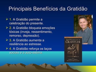 Principais BBeenneeffíícciiooss ddaa GGrraattiiddããoo 
 11.. AA GGrraattiiddããoo ppeerrmmiittee aa 
cceelleebbrraaççããoo ddoo pprreesseennttee.. 
 22.. AA GGrraattiiddããoo bbllooqquueeiiaa eemmooççõõeess 
ttóóxxiiccaass ((iinnvveejjaa,, rreesssseennttiimmeennttoo,, 
rreemmoorrssoo,, ddeepprreessssããoo)).. 
 33.. AA GGrraattiiddããoo aauummeennttaa aa 
rreessiilliiêênncciiaa aaoo eessttrreessssee.. 
 44.. AA GGrraattiiddããoo rreeffoorrççaa ooss llaaççooss 
ssoocciiaaiiss ee aa aauuttoo--eessttiimmaa.. 
 