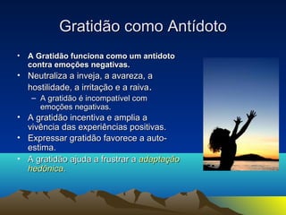 Gratidão ccoommoo AAnnttííddoottoo 
• AA GGrraattiiddããoo ffuunncciioonnaa ccoommoo uumm aannttííddoottoo 
ccoonnttrraa eemmooççõõeess nneeggaattiivvaass.. 
• NNeeuuttrraalliizzaa aa iinnvveejjaa,, aa aavvaarreezzaa,, aa 
hhoossttiilliiddaaddee,, aa iirrrriittaaççããoo ee aa rraaiivvaa.. 
– AA ggrraattiiddããoo éé iinnccoommppaattíívveell ccoomm 
eemmooççõõeess nneeggaattiivvaass.. 
• AA ggrraattiiddããoo iinncceennttiivvaa ee aammpplliiaa aa 
vviivvêênncciiaa ddaass eexxppeerriiêênncciiaass ppoossiittiivvaass.. 
• EExxpprreessssaarr ggrraattiiddããoo ffaavvoorreeccee aa aauuttoo-- 
eessttiimmaa.. 
• AA ggrraattiiddããoo aajjuuddaa aa ffrruussttrraarr aa aaddaappttaaççããoo 
hheeddôônniiccaa.. 
 