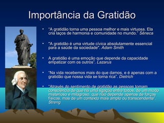 IImmppoorrttâânncciiaa ddaa GGrraattiiddããoo 
• ““AA ggrraattiiddããoo ttoorrnnaa uummaa ppeessssooaa mmeellhhoorr ee mmaaiiss vviirrttuuoossaa.. EEllaa 
ccrriiaa llaaççooss ddee hhaarrmmoonniiaa ee ccoommuunniiddaaddee nnoo mmuunnddoo..”” SSêênneeccaa 
• ""AA ggrraattiiddããoo éé uummaa vviirrttuuddee ccíívviiccaa aabbssoolluuttaammeennttee eesssseenncciiaall 
ppaarraa aa ssaaúúddee ddaa ssoocciieeddaaddee"".. AAddaamm SSmmiitthh 
• AA ggrraattiiddããoo éé uummaa eemmooççããoo qquuee ddeeppeennddee ddaa ccaappaacciiddaaddee 
eemmppaattiizzaarr ccoomm ooss oouuttrrooss””.. LLaazzaarruuss 
• ““NNaa vviiddaa rreecceebbeemmooss mmaaiiss ddoo qquuee ddaammooss,, ee éé aappeennaass ccoomm aa 
ggrraattiiddããoo qquuee nnoossssaa vviiddaa ssee ttoorrnnaa rriiccaa””.. DDiieettrriicchh 
• ““AAttrraavvééss ddoo sseennttiimmeennttoo ddee ggrraattiiddããoo aass ppeessssooaass ttoommaamm 
ccoonnsscciiêênncciiaa ddee qquuee hháá uummaa lliiggaaççããoo eennttrree ttooddooss,, ddee uumm mmooddoo 
mmiisstteerriioossoo ee mmiillaaggrroossoo,, qquuee nnããoo ddeeppeennddee aappeennaass ddee ffoorrççaass 
ffííssiiccaass,, mmaass ddee uumm ccoonntteexxttoo mmaaiiss aammpplloo oouu ttrraannsscceennddeennttee””.. 
SSttrreenngg 
 