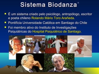 SSiisstteemmaa BBiiooddaannzzaa® 
 ÉÉ uumm ssiisstteemmaa ccrriiaaddoo ppeelloo ppssiiccóóllooggoo,, aannttrrooppóóllooggoo,, eessccrriittoorr 
ee ppooeettaa cchhiilleennoo RRoollaannddoo MMáárriioo TToorroo AArraaññeeddaa.. 
 PPoonnttiiffíícciiaa UUnniivveerrssiiddaaddee CCaattóólliiccaa eemm SSaannttiiaaggoo ddoo CChhiillee 
 FFooii mmeemmbbrroo aattiivvoo ddoo IInnssttiittuuttoo ddee IInnvveessttiiggaaççõõeess 
PPssiiqquuiiááttrriiccaass ddoo HHoossppiittaall PPssiiqquuiiááttrriiccoo ddee SSaannttiiaaggoo.. 
 