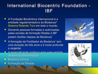 International Biocentric FFoouunnddaattiioonn -- 
IIBBFF 
 AA FFuunnddaaççããoo BBiiooccêênnttrriiccaa IInntteerrnnaacciioonnaall éé aa 
eennttiiddaaddee rreegguullaammeennttaaddoorraa ddaa BBiiooddaannzzaa® 
SSiisstteemmaa RRoollaannddoo TToorroo eemm ttooddoo oo mmuunnddoo.. 
 SSoommeennttee ppeessssooaass ffoorrmmaaddaass ee aauuttoorriizzaaddaass 
ppeellaass eessccoollaass ddee ffoorrmmaaççããoo ffiilliiaaddaass àà IIBBFF 
ppooddeemm ffaacciilliittaarr ccllaasssseess ddee BBiiooddaannzzaa® 
 AA ffoorrmmaaççããoo ddee FFaacciilliittaaddoorr ddee BBiiooddaannzzaa® tteemm 
uummaa dduurraaççããoo ddee ttrrêêss aannooss ee éé mmuuiittoo pprrooffuunnddaa 
ee eexxiiggeennttee.. 
 AA eessppeecciiaalliizzaaççããoo ccoonnttiinnuuaa aappóóss eessssee ppeerrííooddoo 
aattrraavvééss ddaa ppóóss--ffoorrmmaaççããoo.. 
 BBiiooddaannzzaa CCllíínniiccaa.. 
 FFoorrmmaaççããoo ddee DDiiddaattaass.. 
 