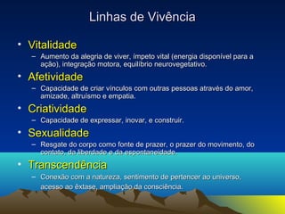 LLiinnhhaass ddee VViivvêênncciiaa 
• VViittaalliiddaaddee 
– AAuummeennttoo ddaa aalleeggrriiaa ddee vviivveerr, íímmppeettoo vviittaall ((eenneerrggiiaa ddiissppoonníívveell ppaarraa aa 
aaççããoo)), iinntteeggrraaççããoo mmoottoorraa, eeqquuiillííbbrriioo nneeuurroovveeggeettaattiivvoo.. 
• AAffeettiivviiddaaddee 
– CCaappaacciiddaaddee ddee ccrriiaarr vvíínnccuullooss ccoomm oouuttrraass ppeessssooaass aattrraavvééss ddoo aammoorr, 
aammiizzaaddee, aallttrruuííssmmoo ee eemmppaattiiaa.. 
• CCrriiaattiivviiddaaddee 
– CCaappaacciiddaaddee ddee eexxpprreessssaarr, iinnoovvaarr, ee ccoonnssttrruuiirr.. 
• SSeexxuuaalliiddaaddee 
– RReessggaattee ddoo ccoorrppoo ccoommoo ffoonnttee ddee pprraazzeerr, oo pprraazzeerr ddoo mmoovviimmeennttoo, ddoo 
ccoonnttaattoo, ddaa lliibbeerrddaaddee ee ddaa eessppoonnttaanneeiiddaaddee.. 
• TTrraannsscceennddêênncciiaa 
– CCoonneexxããoo ccoomm aa nnaattuurreezzaa, sseennttiimmeennttoo ddee ppeerrtteenncceerr aaoo uunniivveerrssoo, 
aacceessssoo aaoo êêxxttaassee, aammpplliiaaççããoo ddaa ccoonnsscciiêênncciiaa.. 
 