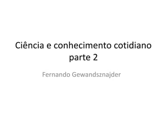 Ciência e conhecimento cotidiano
parte 2
Fernando Gewandsznajder
 