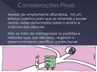 Apesar de amplamente difundidas, há um
esforço coletivo para que se amenize o poder
destas visões deformadas sobre o ensino e
vivência das ciências.
Não se trata de menosprezar os padrões e
métodos que, por décadas, regeram o
desenvolvimento científico, porém faz-se
necessária uma renovação no ensino.
 