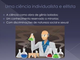  A ciência como obra de gênio isolados;
 Um conhecimento reservado a minorias;
 Com discriminações de natureza social e sexual
 