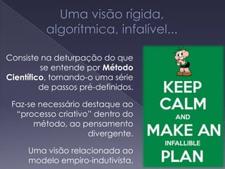 Consiste na deturpação do que
se entende por Método
Científico, tornando-o uma série
de passos pré-definidos.
Faz-se necessário destaque ao
“processo criativo” dentro do
método, ao pensamento
divergente.
Uma visão relacionada ao
modelo empiro-indutivista.
 