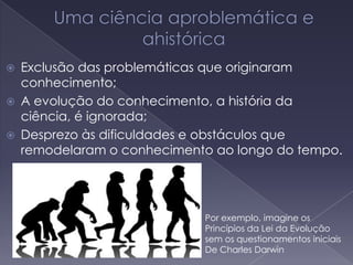  Exclusão das problemáticas que originaram
conhecimento;
 A evolução do conhecimento, a história da
ciência, é ignorada;
 Desprezo às dificuldades e obstáculos que
remodelaram o conhecimento ao longo do tempo.
Por exemplo, imagine os
Princípios da Lei da Evolução
sem os questionamentos iniciais
De Charles Darwin
 