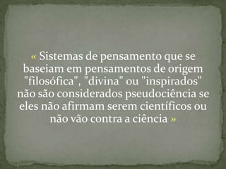 « Sistemas de pensamento que se
 baseiam em pensamentos de origem
 "filosófica", "divina" ou "inspirados"
não são considerados pseudociência se
eles não afirmam serem científicos ou
       não vão contra a ciência »
 
