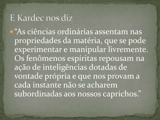  “As ciências ordinárias assentam nas
 propriedades da matéria, que se pode
 experimentar e manipular livremente.
 Os fenômenos espíritas repousam na
 ação de inteligências dotadas de
 vontade própria e que nos provam a
 cada instante não se acharem
 subordinadas aos nossos caprichos.”
 
