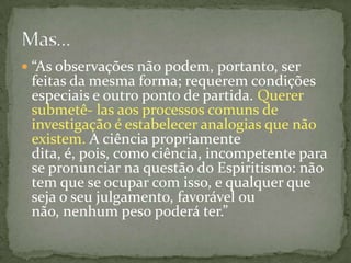  “As observações não podem, portanto, ser
 feitas da mesma forma; requerem condições
 especiais e outro ponto de partida. Querer
 submetê- las aos processos comuns de
 investigação é estabelecer analogias que não
 existem. A ciência propriamente
 dita, é, pois, como ciência, incompetente para
 se pronunciar na questão do Espiritismo: não
 tem que se ocupar com isso, e qualquer que
 seja o seu julgamento, favorável ou
 não, nenhum peso poderá ter.”
 