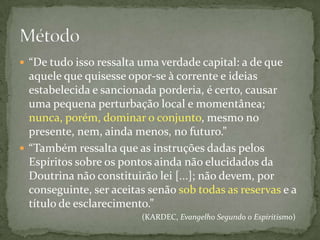  “De tudo isso ressalta uma verdade capital: a de que
  aquele que quisesse opor-se à corrente e ideias
  estabelecida e sancionada porderia, é certo, causar
  uma pequena perturbação local e momentânea;
  nunca, porém, dominar o conjunto, mesmo no
  presente, nem, ainda menos, no futuro.”
 “Também ressalta que as instruções dadas pelos
  Espíritos sobre os pontos ainda não elucidados da
  Doutrina não constituirão lei [...]; não devem, por
  conseguinte, ser aceitas senão sob todas as reservas e a
  título de esclarecimento.”
                         (KARDEC, Evangelho Segundo o Espiritismo)
 