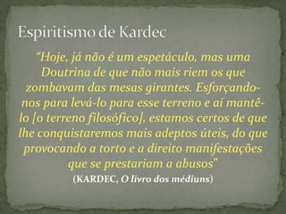 “Hoje, já não é um espetáculo, mas uma
     Doutrina de que não mais riem os que
  zombavam das mesas girantes. Esforçando-
 nos para levá-lo para esse terreno e aí mantê-
lo [o terreno filosófico], estamos certos de que
lhe conquistaremos mais adeptos úteis, do que
 provocando a torto e a direito manifestações
          que se prestariam a abusos”
          (KARDEC, O livro dos médiuns)
 