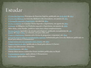    O Livro dos Espíritos, Princípios da Doutrina Espírita, publicado em 18 de abril de 1857;
   O Livro dos Médiuns ou Guia dos Médiuns e dos Evocadores, em janeiro de 1861;
   O Evangelho segundo o Espiritismo, em abril de 1864;
   O Céu e o Inferno ou A Justiça Divina Segundo o Espiritismo, em agosto de 1865;
   A Gênese, os Milagres e as Predições segundo o Espiritismo, em janeiro de 1868.
   Além delas, como Kardec, publicou mais cinco obras complementares:
   Revista Espírita (periódico de estudos psicológicos), publicada mensalmente de 1 de
    janeiro de 1858 a 1869; (12 volumes, um para cada ano)
   O que é o Espiritismo (resumo sob a forma de perguntas e respostas), em 1859;
   Instrução prática sobre as manifestações espíritas (substituída pelo Livro dos Médiuns; publicada no
    Brasil pela editora O Pensamento)
   O Espiritismo em sua expressão mais simples, em 1862;
   Viagem Espírita de 1862 (publicada no Brasil pela editora O Clarim).
   Após o seu falecimento, viria à luz:
   Obras Póstumas, em 1890.
   Outras obras menos conhecidas foram também publicadas no Brasil:
   O principiante espírita (pela editora O Pensamento)
   A Obsessão (pela editora O Clarim)
 