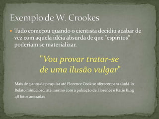  Tudo começou quando o cientista decidiu acabar de
 vez com aquela idéia absurda de que "espíritos"
 poderiam se materializar.

                "Vou provar tratar-se
                de uma ilusão vulgar"
  Mais de 3 anos de pesquisa até Florence Cook se oferecer para ajudá-lo
  Relato minucioso, até mesmo com a pulsação de Florence e Katie King
  48 fotos anexadas
 